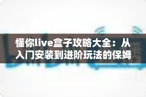 懂你live盒子攻略大全：从入门安装到进阶玩法的保姆级使用指南