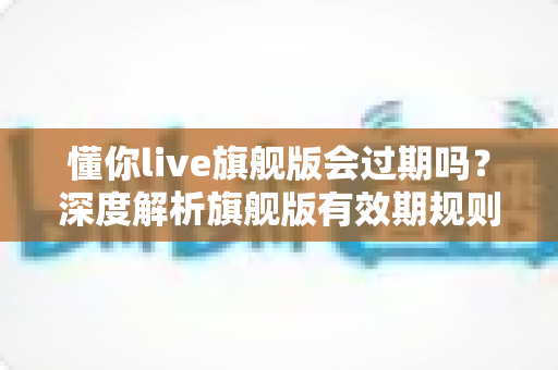 懂你live旗舰版会过期吗?深度解析旗舰版有效期规则与续费全指南 懂你live旗舰版会过期吗?深度解析旗舰版有效期规则与续费全指南
