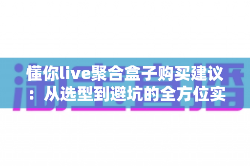 懂你live聚合盒子购买建议：从选型到避坑的全方位实用指南