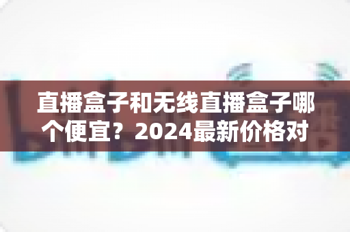 直播盒子和无线直播盒子哪个便宜?2024最新价格对比与省钱选购攻略 直播盒子和无线直播盒子哪个便宜?2024最新价格对比与省钱选购攻略