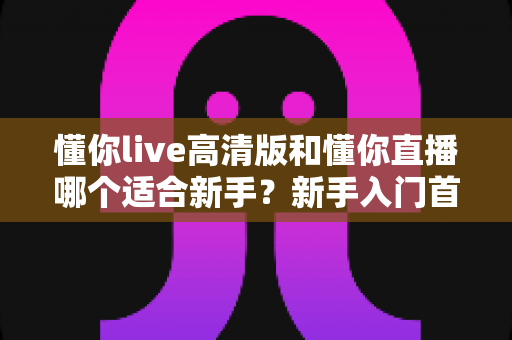 懂你live高清版和懂你直播哪个适合新手？新手入门首选版本全方位对比指南