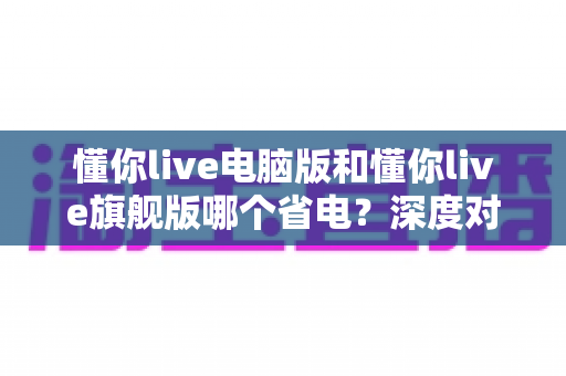 懂你live电脑版和懂你live旗舰版哪个省电?深度对比分析与实用省电指南全解析 懂你live电脑版和懂你live旗舰版哪个省电?深度对比分析与实用省电指南全解析