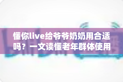 懂你live给爷爷奶奶用合适吗?一文读懂老年群体使用直播App的优势、风险与实用建议 懂你live给爷爷奶奶用合适吗?一文读懂老年群体使用直播App的优势、风险与实用建议