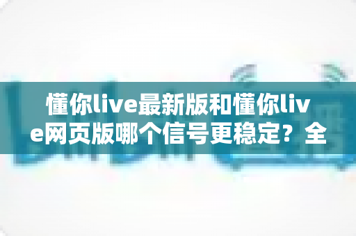 懂你live最新版和懂你live网页版哪个信号更稳定？全面对比实测与使用指南