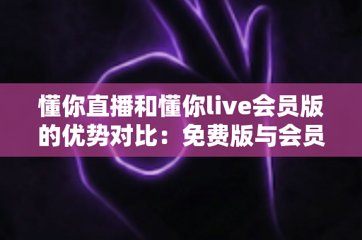 懂你直播和懂你live会员版的优势对比：免费版与会员版全方位解析，帮你选对版本不花冤枉钱
