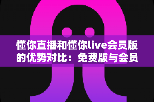 懂你直播和懂你live会员版的优势对比：免费版与会员版全方位解析，帮你选对版本不花冤枉钱