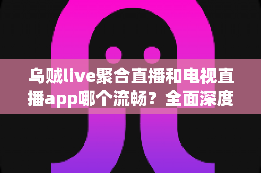 乌贼live聚合直播和电视直播app哪个流畅？全面深度对比分析帮你选出最顺滑的观影利器