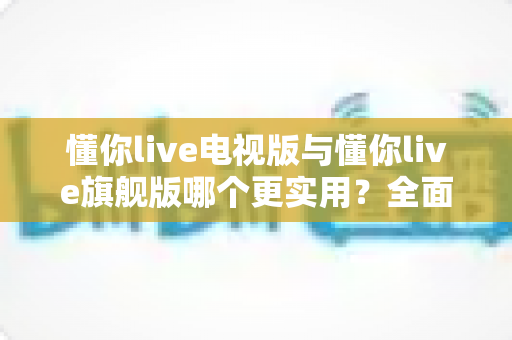 懂你live电视版与懂你live旗舰版哪个更实用？全面对比帮你选出最适合的版本
