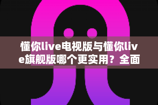 懂你live电视版与懂你live旗舰版哪个更实用？全面对比帮你选出最适合的版本