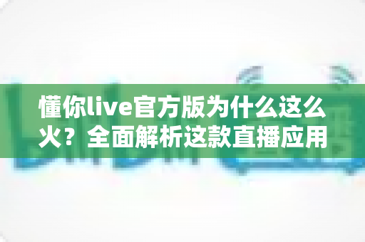 懂你live官方版为什么这么火？全面解析这款直播应用火爆背后的真正原因