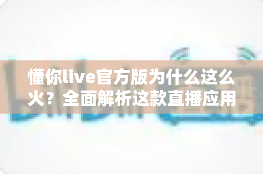 懂你live官方版为什么这么火？全面解析这款直播应用火爆背后的真正原因