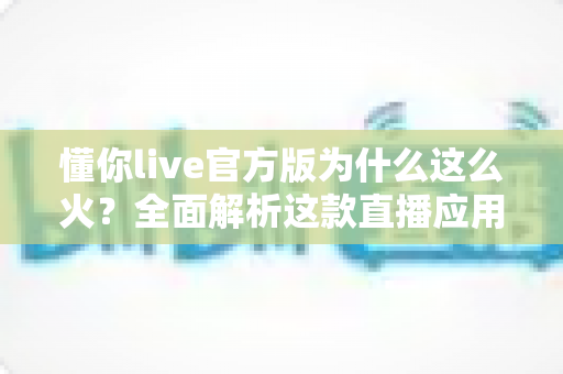 懂你live官方版为什么这么火？全面解析这款直播应用火爆背后的真正原因
