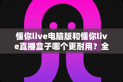 懂你live电脑版和懂你live直播盒子哪个更耐用?全面解析与选购建议 懂你live电脑版和懂你live直播盒子哪个更耐用?全面解析与选购建议