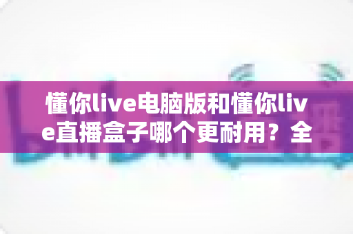 懂你live电脑版和懂你live直播盒子哪个更耐用?全面解析与选购建议 懂你live电脑版和懂你live直播盒子哪个更耐用?全面解析与选购建议