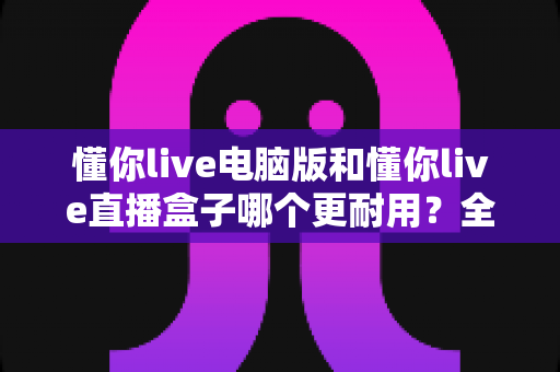 懂你live电脑版和懂你live直播盒子哪个更耐用?全面解析与选购建议 懂你live电脑版和懂你live直播盒子哪个更耐用?全面解析与选购建议