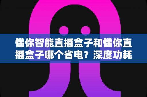 懂你智能直播盒子和懂你直播盒子哪个省电?深度功耗对比与实用省电攻略全解析 懂你智能直播盒子和懂你直播盒子哪个省电?深度功耗对比与实用省电攻略全解析