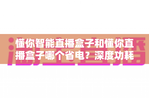 懂你智能直播盒子和懂你直播盒子哪个省电?深度功耗对比与实用省电攻略全解析 懂你智能直播盒子和懂你直播盒子哪个省电?深度功耗对比与实用省电攻略全解析