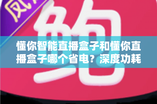 懂你智能直播盒子和懂你直播盒子哪个省电?深度功耗对比与实用省电攻略全解析 懂你智能直播盒子和懂你直播盒子哪个省电?深度功耗对比与实用省电攻略全解析