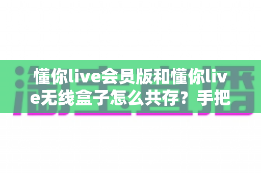 懂你live会员版和懂你live无线盒子怎么共存？手把手教你实现双版本安装的完整攻略