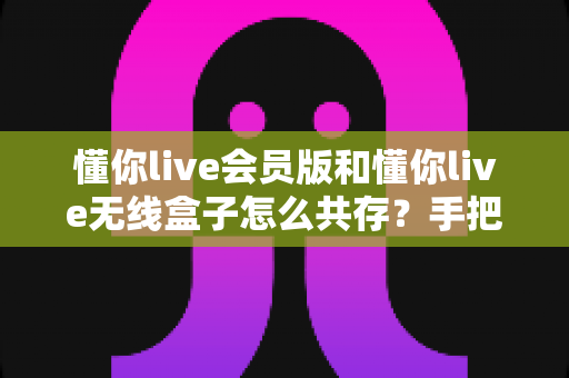 懂你live会员版和懂你live无线盒子怎么共存？手把手教你实现双版本安装的完整攻略