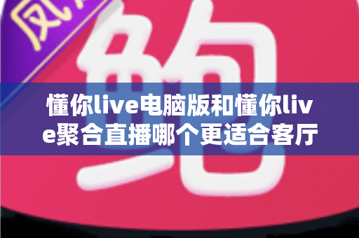 懂你live电脑版和懂你live聚合直播哪个更适合客厅？全面对比解析助你打造理想家庭观影中心