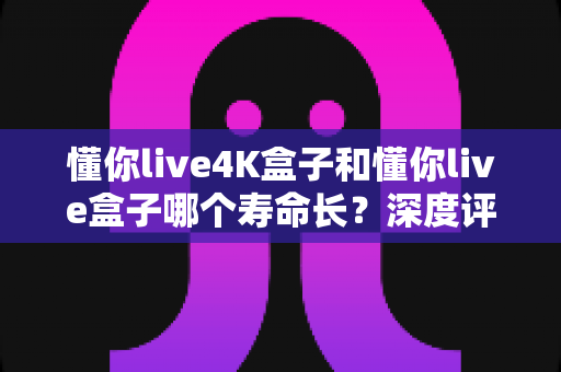 懂你live4K盒子和懂你live盒子哪个寿命长?深度评测帮你选对不踩坑 懂你live4K盒子和懂你live盒子哪个寿命长?深度评测帮你选对不踩坑