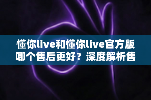 懂你live和懂你live官方版哪个售后更好?深度解析售后差异与下载渠道选择指南 懂你live和懂你live官方版哪个售后更好?深度解析售后差异与下载渠道选择指南