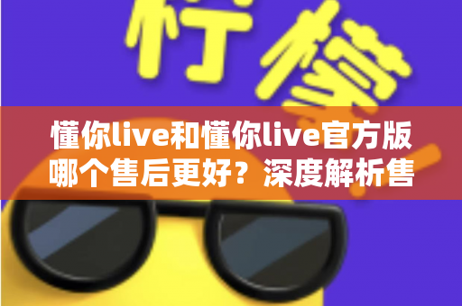 懂你live和懂你live官方版哪个售后更好?深度解析售后差异与下载渠道选择指南 懂你live和懂你live官方版哪个售后更好?深度解析售后差异与下载渠道选择指南