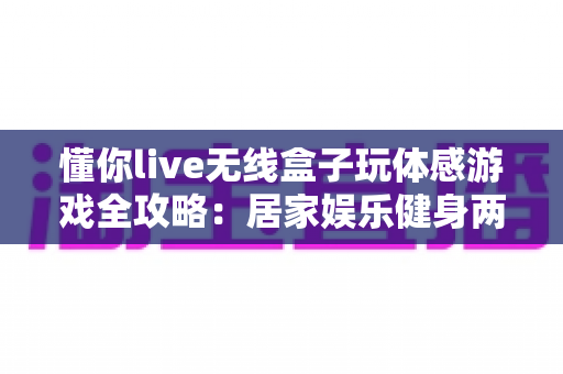 懂你live无线盒子玩体感游戏全攻略：居家娱乐健身两不误的全新体验