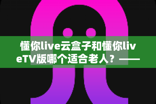 懂你live云盒子和懂你liveTV版哪个适合老人？——为长辈挑选省心观影方案的实用指南