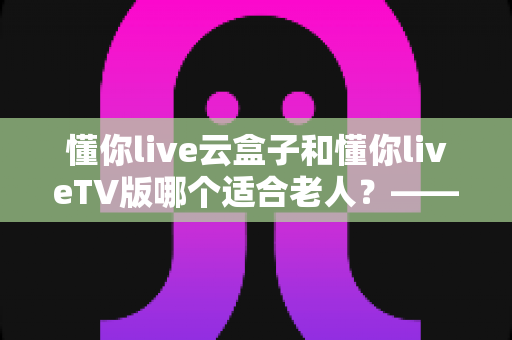 懂你live云盒子和懂你liveTV版哪个适合老人？——为长辈挑选省心观影方案的实用指南