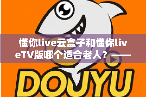 懂你live云盒子和懂你liveTV版哪个适合老人？——为长辈挑选省心观影方案的实用指南