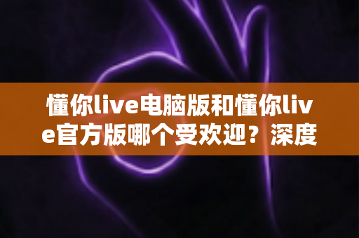 懂你live电脑版和懂你live官方版哪个受欢迎？深度对比分析与选择指南