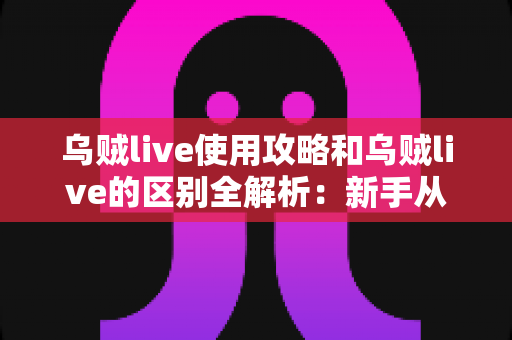 乌贼live使用攻略和乌贼live的区别全解析：新手从入门到精通的功能差异与实战指南