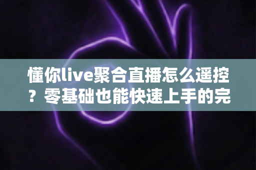 懂你live聚合直播怎么遥控？零基础也能快速上手的完整遥控操作指南