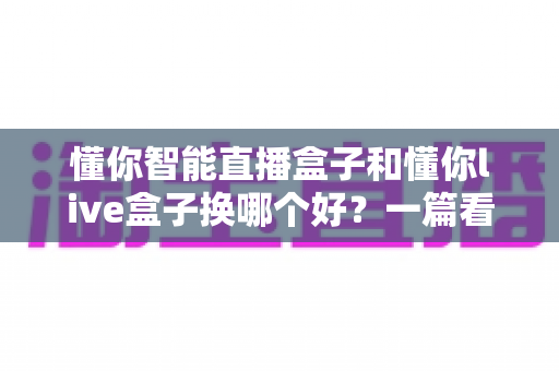懂你智能直播盒子和懂你live盒子换哪个好?一篇看懂的选购对比指南 懂你智能直播盒子和懂你live盒子换哪个好?一篇看懂的选购对比指南