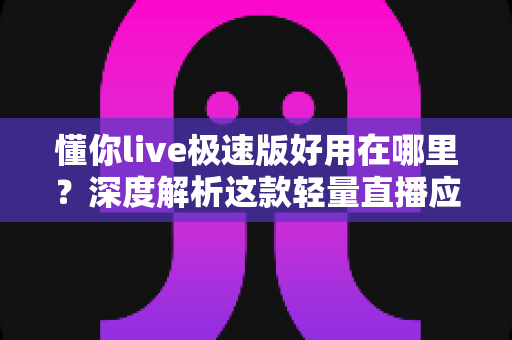 懂你live极速版好用在哪里？深度解析这款轻量直播应用的独特优势与使用体验
