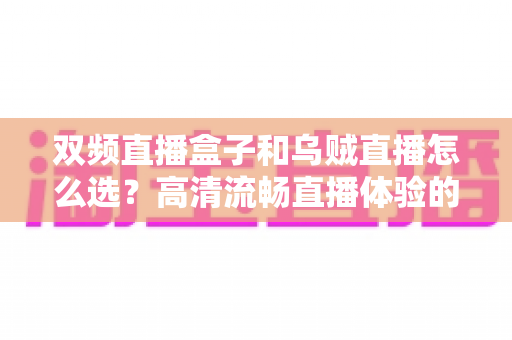 双频直播盒子和乌贼直播怎么选？高清流畅直播体验的全方位选购指南与避坑手册