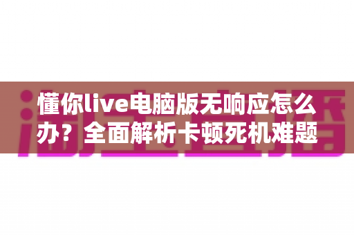 懂你live电脑版无响应怎么办?全面解析卡顿死机难题与高效解决方案 懂你live电脑版无响应怎么办?全面解析卡顿死机难题与高效解决方案