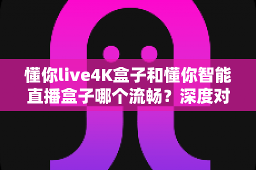 懂你live4K盒子和懂你智能直播盒子哪个流畅？深度对比帮你选对不踩坑