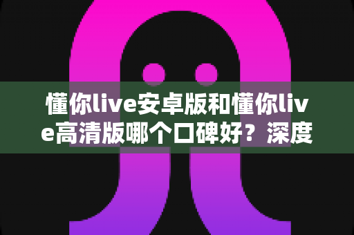 懂你live安卓版和懂你live高清版哪个口碑好?深度对比评测帮你选对版本 懂你live安卓版和懂你live高清版哪个口碑好?深度对比评测帮你选对版本