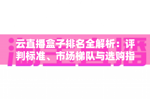 云直播盒子排名全解析：评判标准、市场梯队与选购指南，助你打造专业直播间