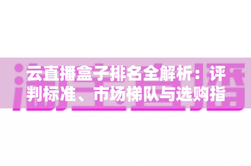 云直播盒子排名全解析：评判标准、市场梯队与选购指南，助你打造专业直播间