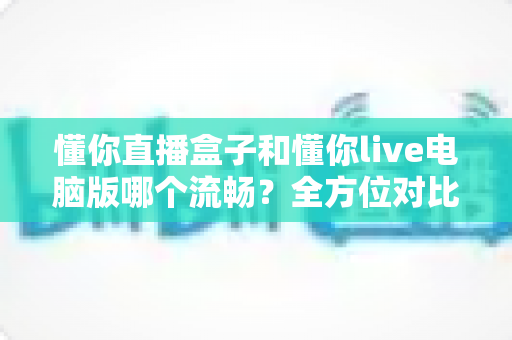 懂你直播盒子和懂你live电脑版哪个流畅？全方位对比评测与优化指南
