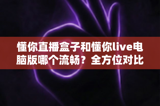 懂你直播盒子和懂你live电脑版哪个流畅？全方位对比评测与优化指南