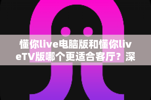 懂你live电脑版和懂你liveTV版哪个更适合客厅?深度对比解析助你打造极致大屏观影体验 懂你live电脑版和懂你liveTV版哪个更适合客厅?深度对比解析助你打造极致大屏观影体验