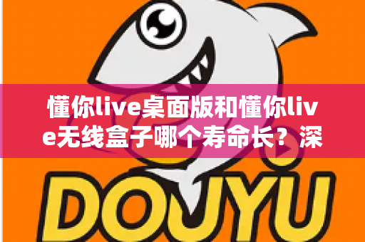 懂你live桌面版和懂你live无线盒子哪个寿命长？深度实测对比与选购全指南
