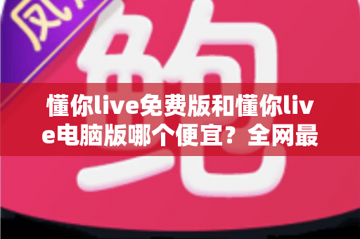 懂你live免费版和懂你live电脑版哪个便宜？全网最全价格对比与省钱选购指南