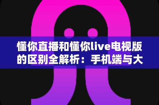 懂你直播和懂你live电视版的区别全解析:手机端与大屏端该如何选择? 懂你直播和懂你live电视版的区别全解析:手机端与大屏端该如何选择?