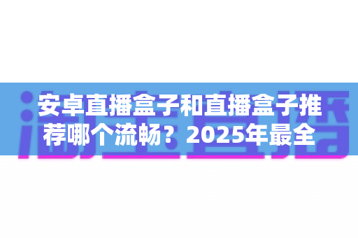 安卓直播盒子和直播盒子推荐哪个流畅？2025年最全选购指南与流畅度深度解析